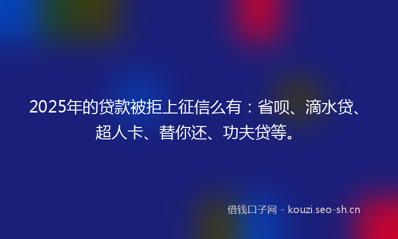 2025年的贷款被拒上征信么有：省呗、滴水贷、超人卡、替你还、功夫贷等。