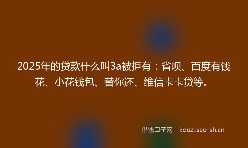 2025年的贷款什么叫3a被拒有：省呗、百度有钱花、小花钱包、替你还、维信卡卡贷等。