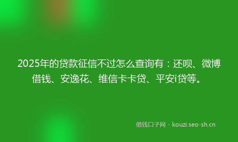 2025年的贷款征信不过怎么查询有：还呗、微博借钱、安逸花、维信卡卡贷、平安i贷等。