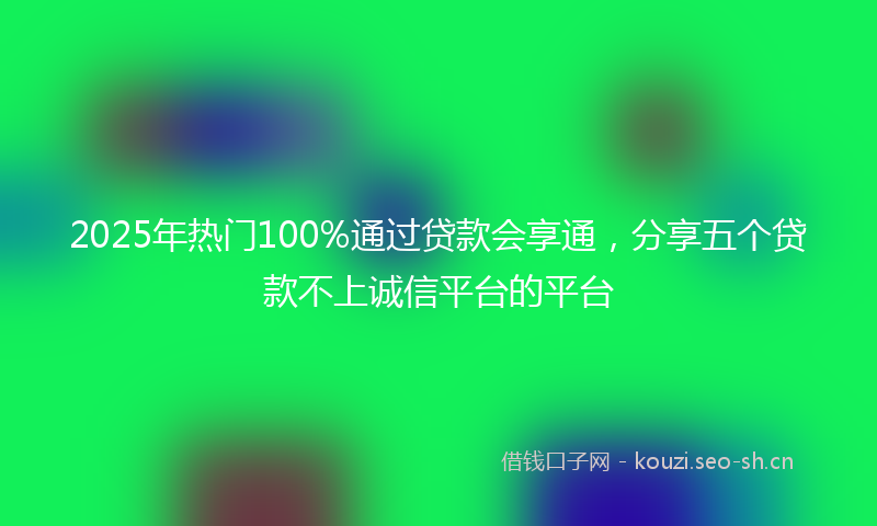 2025年热门100%通过贷款会享通，分享五个贷款不上诚信平台的平台