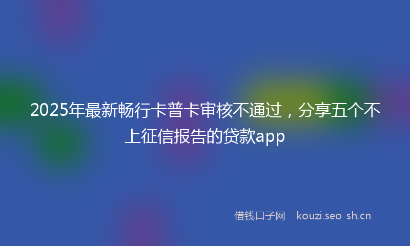 2025年最新畅行卡普卡审核不通过，分享五个不上征信报告的贷款app