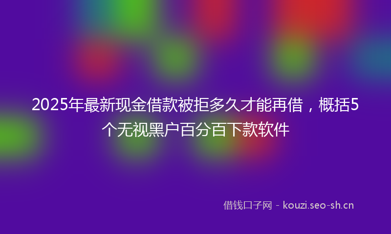 2025年最新现金借款被拒多久才能再借，概括5个无视黑户百分百下款软件