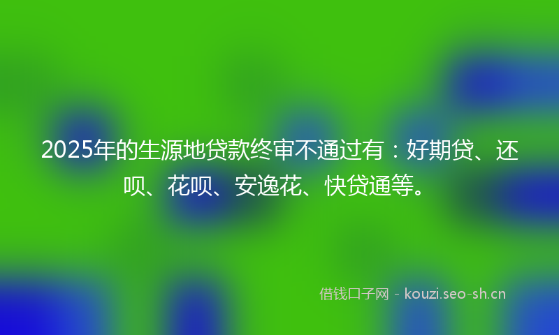 2025年的生源地贷款终审不通过有：好期贷、还呗、花呗、安逸花、快贷通等。