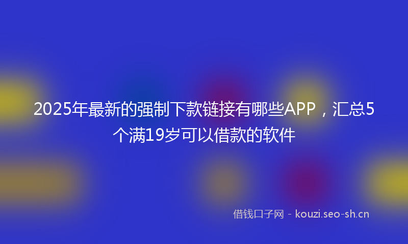 2025年最新的强制下款链接有哪些APP，汇总5个满19岁可以借款的软件