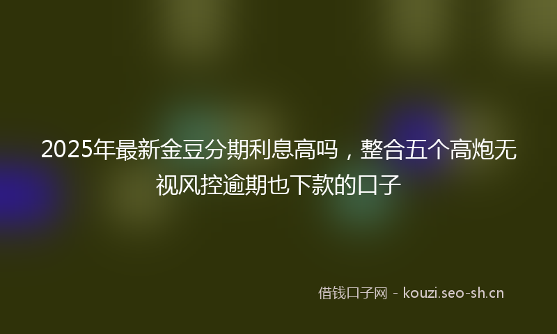 2025年最新金豆分期利息高吗，整合五个高炮无视风控逾期也下款的口子