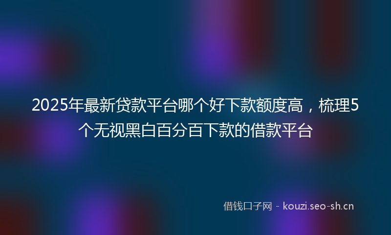 2025年最新贷款平台哪个好下款额度高，梳理5个无视黑白百分百下款的借款平台
