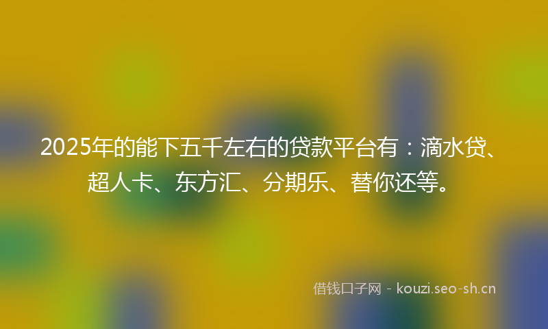 2025年的能下五千左右的贷款平台有：滴水贷、超人卡、东方汇、分期乐、替你还等。