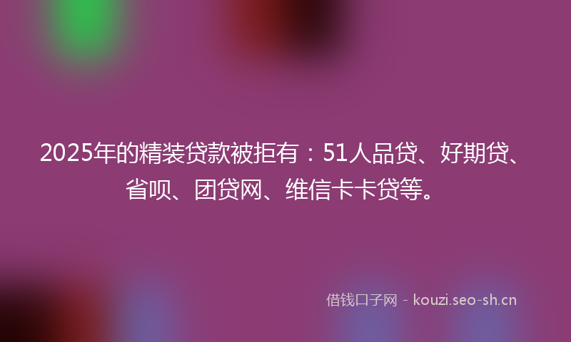 2025年的精装贷款被拒有：51人品贷、好期贷、省呗、团贷网、维信卡卡贷等。
