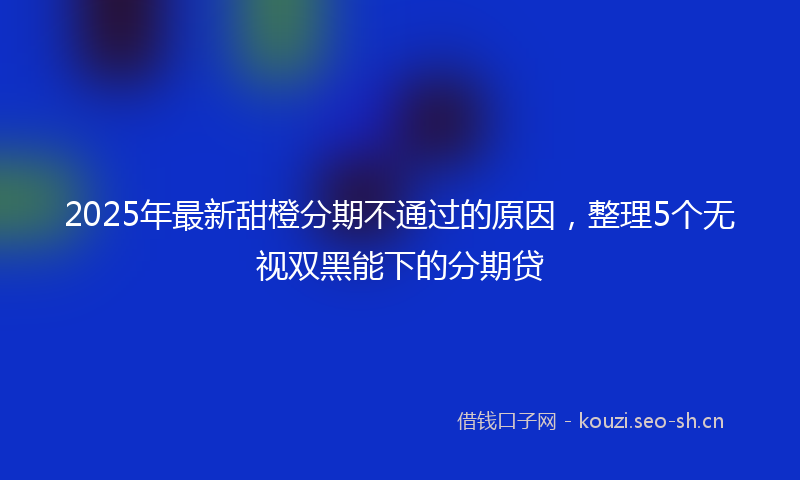 2025年最新甜橙分期不通过的原因，整理5个无视双黑能下的分期贷
