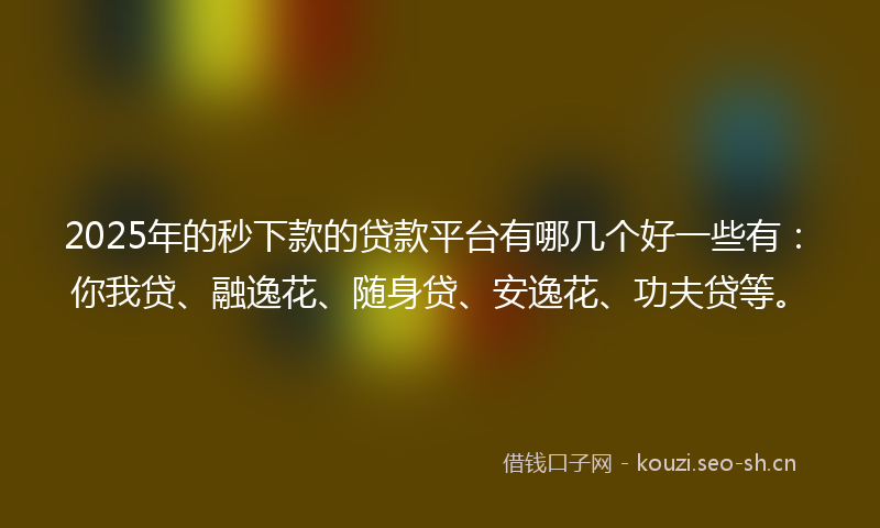 2025年的秒下款的贷款平台有哪几个好一些有：你我贷、融逸花、随身贷、安逸花、功夫贷等。