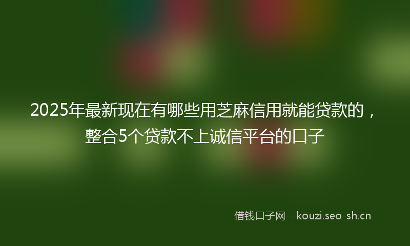 2025年最新现在有哪些用芝麻信用就能贷款的，整合5个贷款不上诚信平台的口子