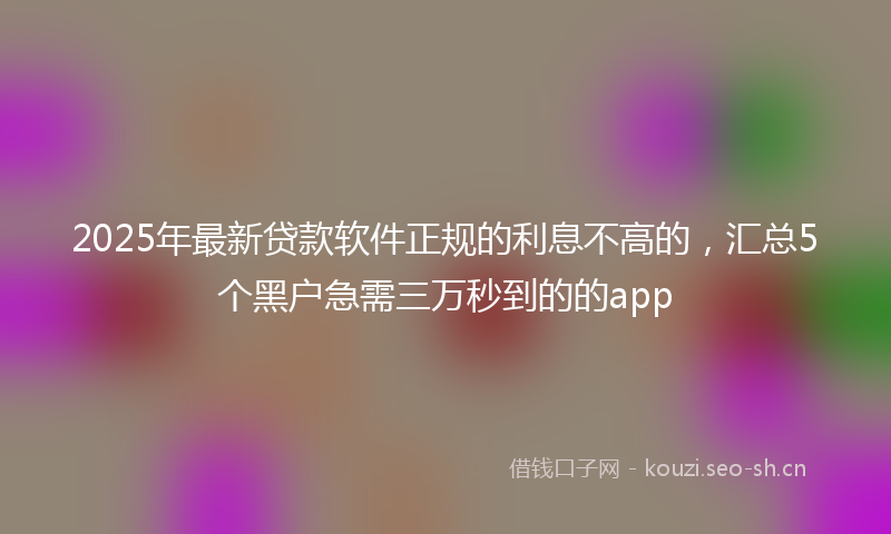 2025年最新贷款软件正规的利息不高的，汇总5个黑户急需三万秒到的的app
