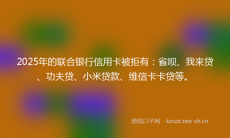 2025年的联合银行信用卡被拒有：省呗、我来贷、功夫贷、小米贷款、维信卡卡贷等。