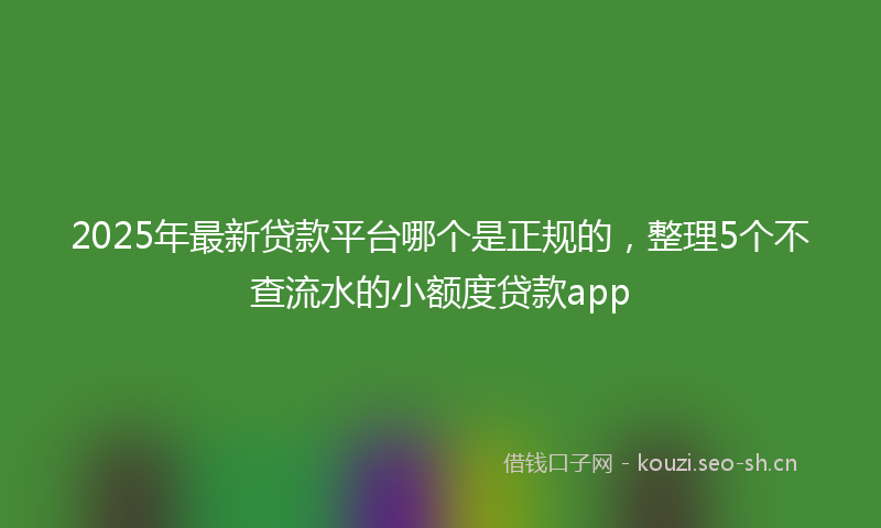 2025年最新贷款平台哪个是正规的，整理5个不查流水的小额度贷款app