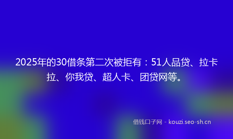 2025年的30借条第二次被拒有：51人品贷、拉卡拉、你我贷、超人卡、团贷网等。
