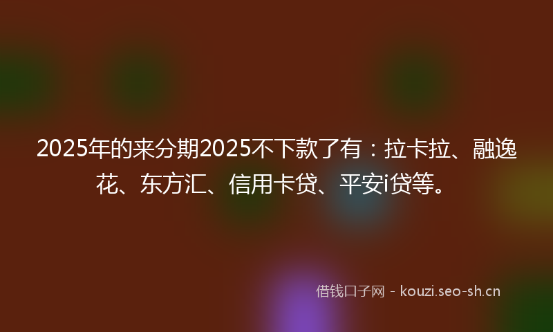 2025年的来分期2025不下款了有：拉卡拉、融逸花、东方汇、信用卡贷、平安i贷等。