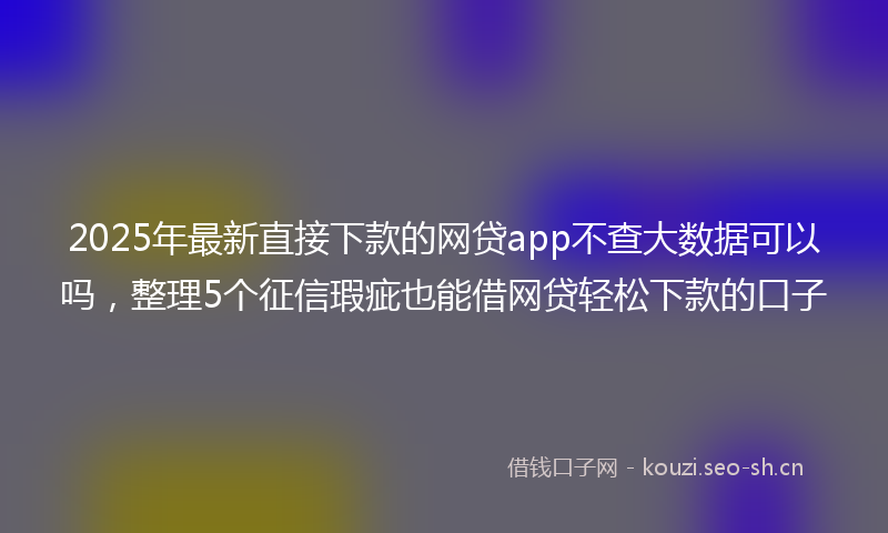 2025年最新直接下款的网贷app不查大数据可以吗，整理5个征信瑕疵也能借网贷轻松下款的口子
