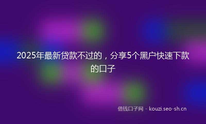 2025年最新贷款不过的，分享5个黑户快速下款的口子