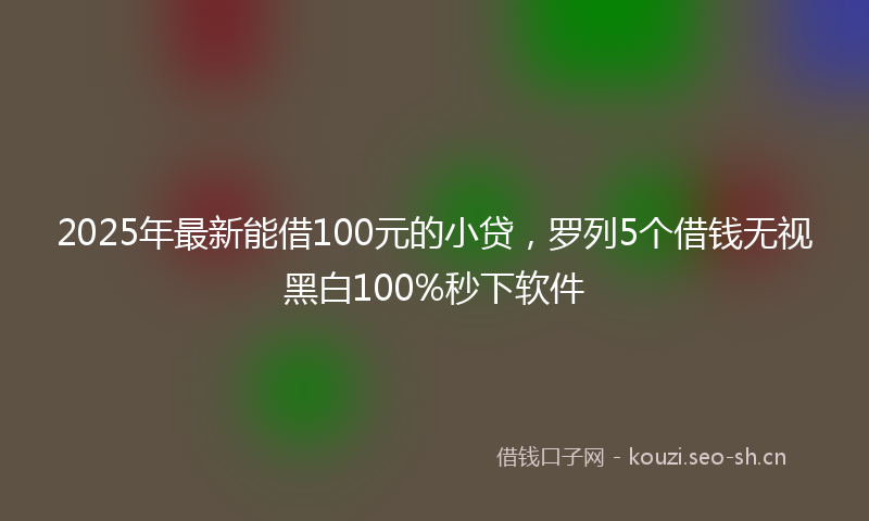 2025年最新能借100元的小贷，罗列5个借钱无视黑白100%秒下软件