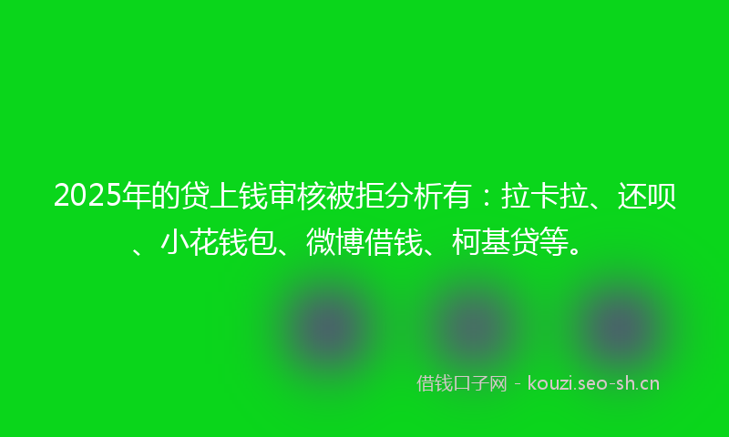 2025年的贷上钱审核被拒分析有：拉卡拉、还呗、小花钱包、微博借钱、柯基贷等。