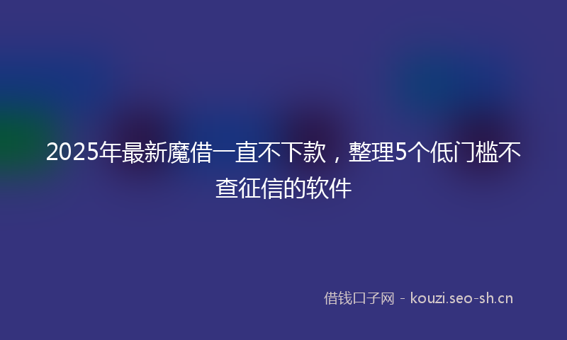 2025年最新魔借一直不下款，整理5个低门槛不查征信的软件