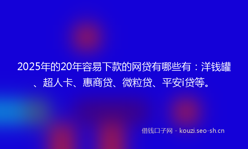 2025年的20年容易下款的网贷有哪些有：洋钱罐、超人卡、惠商贷、微粒贷、平安i贷等。