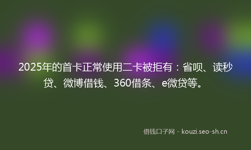 2025年的首卡正常使用二卡被拒有：省呗、读秒贷、微博借钱、360借条、e微贷等。