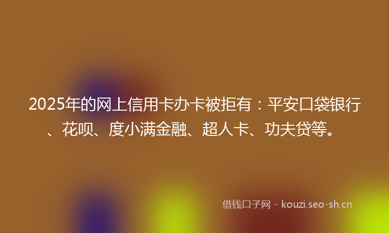 2025年的网上信用卡办卡被拒有：平安口袋银行、花呗、度小满金融、超人卡、功夫贷等。
