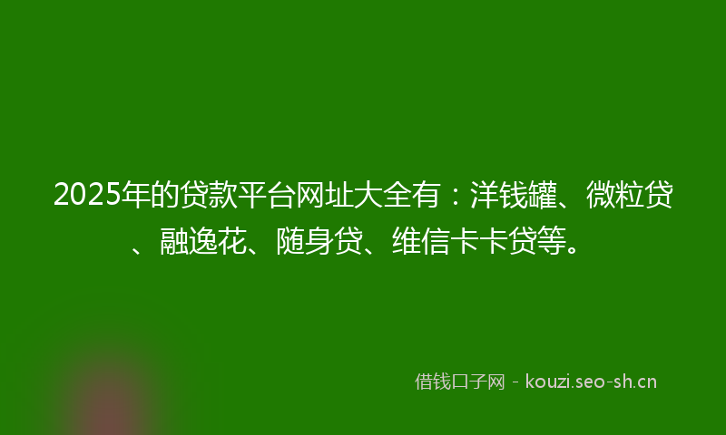 2025年的贷款平台网址大全有：洋钱罐、微粒贷、融逸花、随身贷、维信卡卡贷等。
