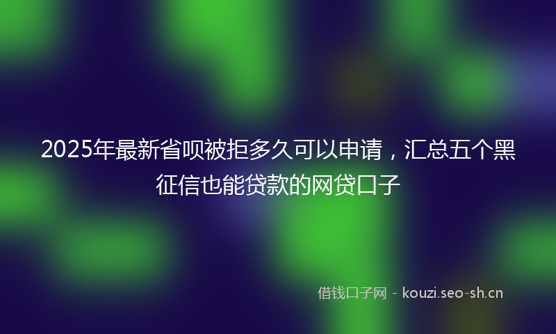 2025年最新省呗被拒多久可以申请，汇总五个黑征信也能贷款的网贷口子