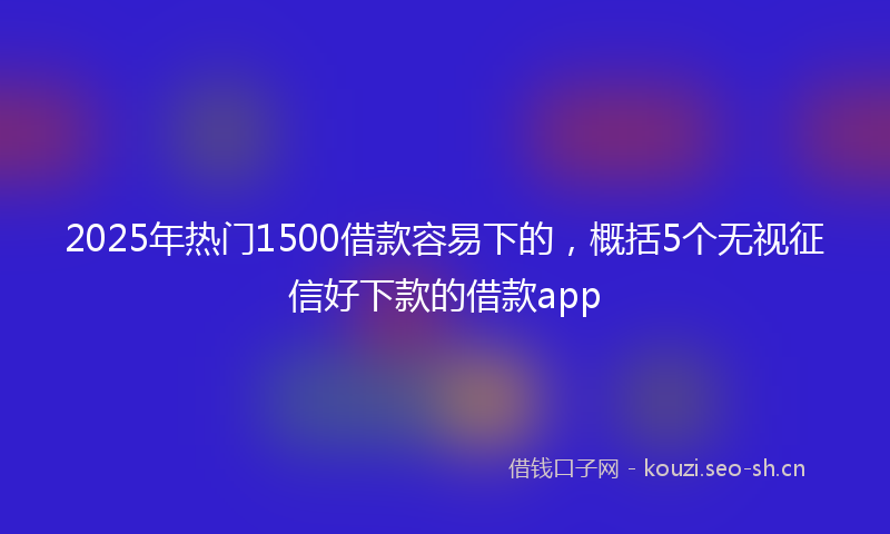 2025年热门1500借款容易下的，概括5个无视征信好下款的借款app