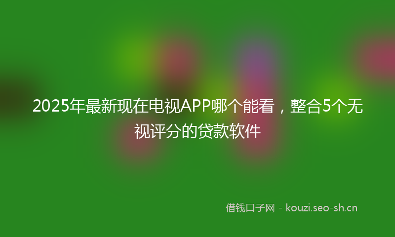 2025年最新现在电视APP哪个能看，整合5个无视评分的贷款软件