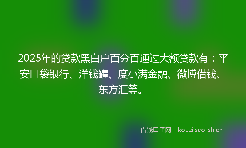 2025年的贷款黑白户百分百通过大额贷款有：平安口袋银行、洋钱罐、度小满金融、微博借钱、东方汇等。