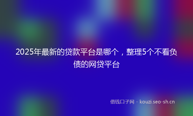 2025年最新的贷款平台是哪个，整理5个不看负债的网贷平台