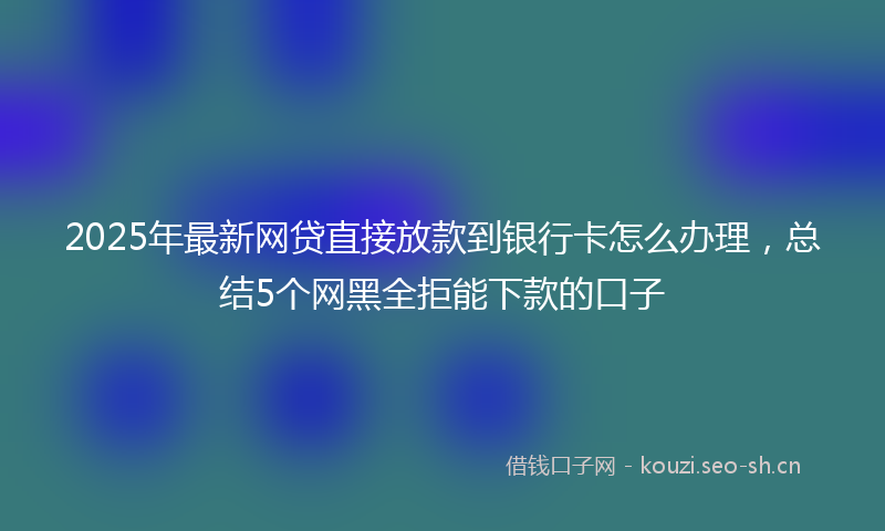 2025年最新网贷直接放款到银行卡怎么办理，总结5个网黑全拒能下款的口子