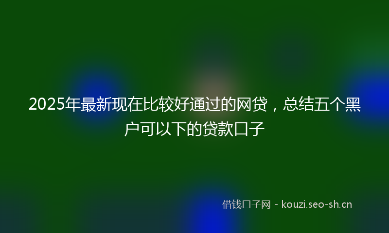 2025年最新现在比较好通过的网贷，总结五个黑户可以下的贷款口子