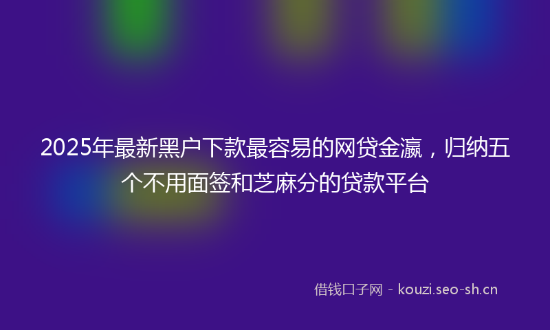 2025年最新黑户下款最容易的网贷金瀛，归纳五个不用面签和芝麻分的贷款平台
