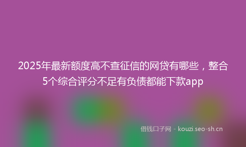2025年最新额度高不查征信的网贷有哪些，整合5个综合评分不足有负债都能下款app