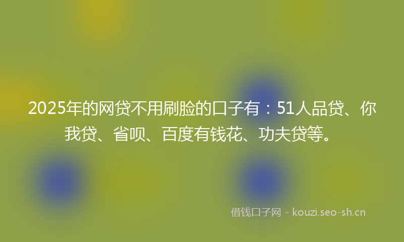 2025年的网贷不用刷脸的口子有：51人品贷、你我贷、省呗、百度有钱花、功夫贷等。