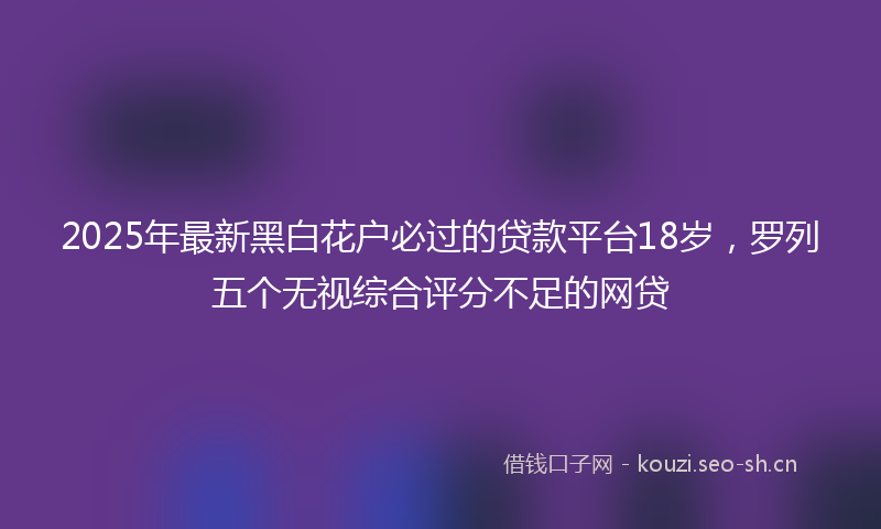 2025年最新黑白花户必过的贷款平台18岁，罗列五个无视综合评分不足的网贷