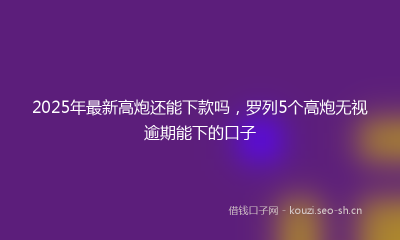 2025年最新高炮还能下款吗，罗列5个高炮无视逾期能下的口子