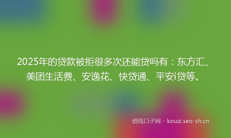2025年的贷款被拒很多次还能贷吗有：东方汇、美团生活费、安逸花、快贷通、平安i贷等。