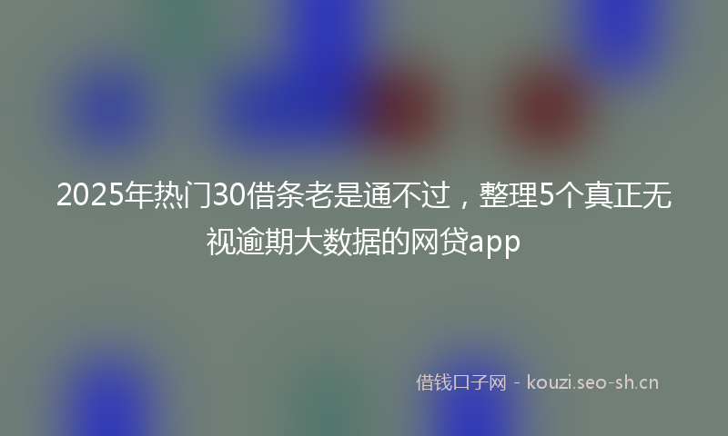 2025年热门30借条老是通不过，整理5个真正无视逾期大数据的网贷app