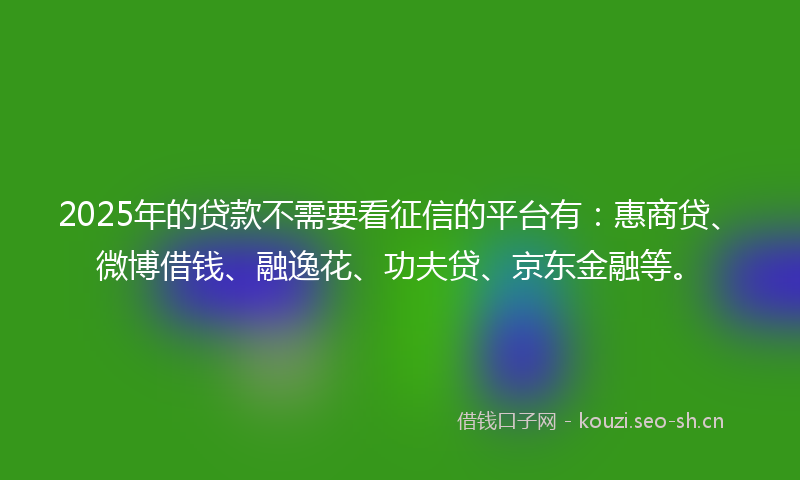 2025年的贷款不需要看征信的平台有：惠商贷、微博借钱、融逸花、功夫贷、京东金融等。