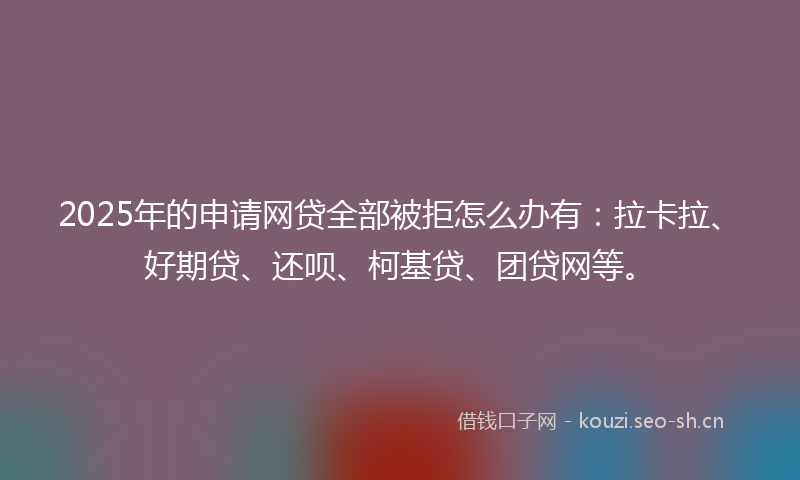 2025年的申请网贷全部被拒怎么办有：拉卡拉、好期贷、还呗、柯基贷、团贷网等。