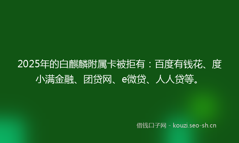 2025年的白麒麟附属卡被拒有：百度有钱花、度小满金融、团贷网、e微贷、人人贷等。