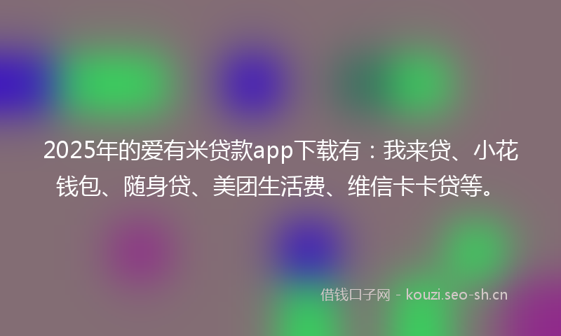 2025年的爱有米贷款app下载有：我来贷、小花钱包、随身贷、美团生活费、维信卡卡贷等。