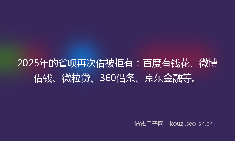 2025年的省呗再次借被拒有：百度有钱花、微博借钱、微粒贷、360借条、京东金融等。
