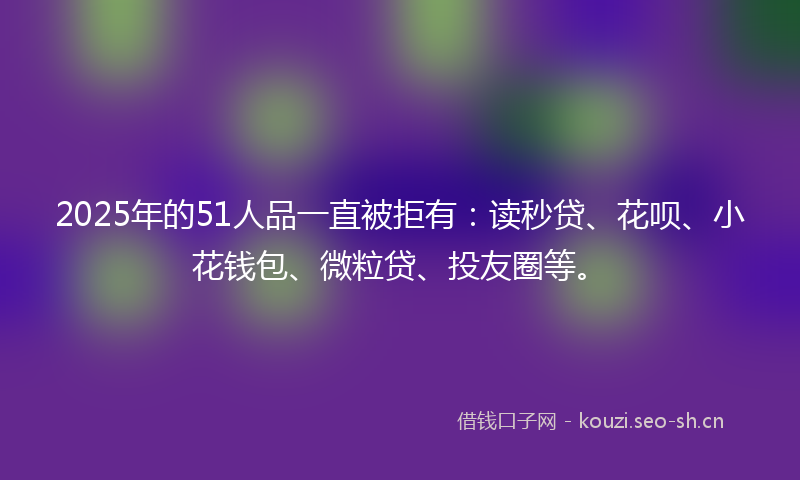 2025年的51人品一直被拒有：读秒贷、花呗、小花钱包、微粒贷、投友圈等。