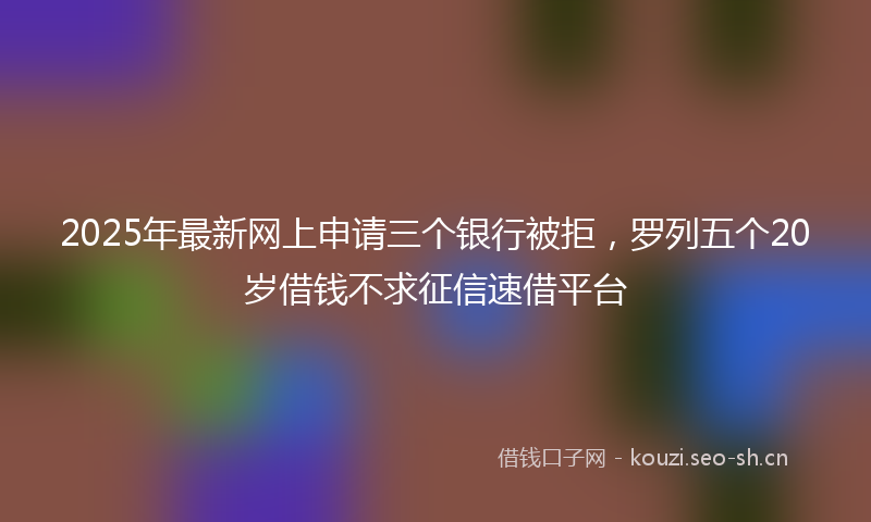 2025年最新网上申请三个银行被拒，罗列五个20岁借钱不求征信速借平台